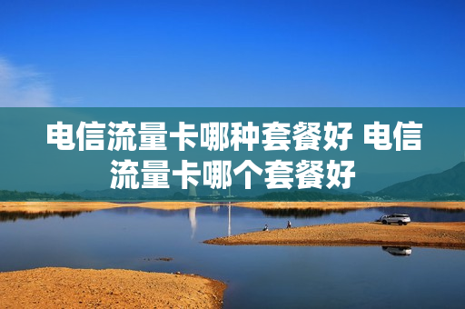 电信流量卡哪种套餐好 电信流量卡哪个套餐好