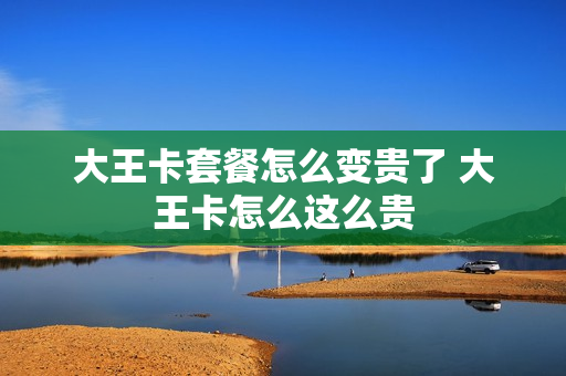 大王卡套餐怎么变贵了 大王卡怎么这么贵