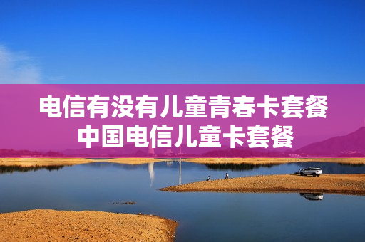 电信有没有儿童青春卡套餐 中国电信儿童卡套餐
