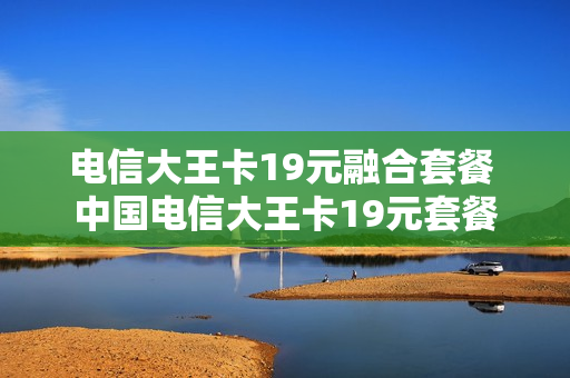 电信大王卡19元融合套餐 中国电信大王卡19元套餐