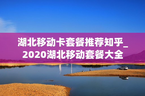 湖北移动卡套餐推荐知乎_2020湖北移动套餐大全