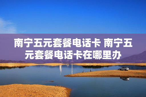 南宁五元套餐电话卡 南宁五元套餐电话卡在哪里办
