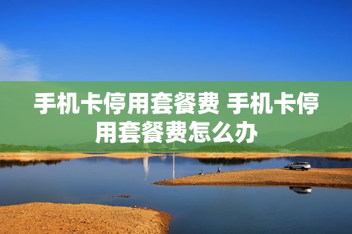 手机卡停用套餐费 手机卡停用套餐费怎么办