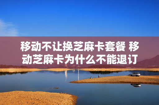 移动不让换芝麻卡套餐 移动芝麻卡为什么不能退订
