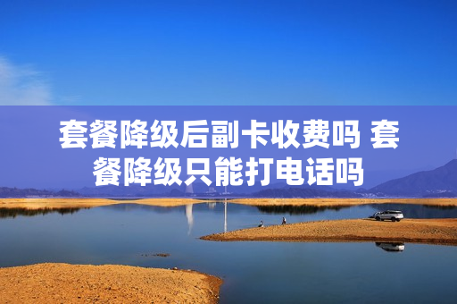 套餐降级后副卡收费吗 套餐降级只能打电话吗