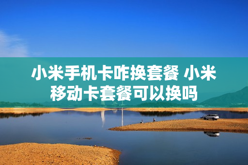 小米手机卡咋换套餐 小米移动卡套餐可以换吗