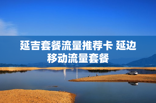 延吉套餐流量推荐卡 延边移动流量套餐