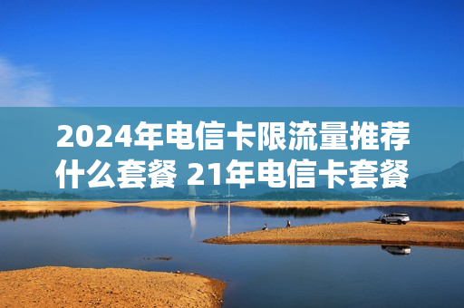 2024年电信卡限流量推荐什么套餐 21年电信卡套餐