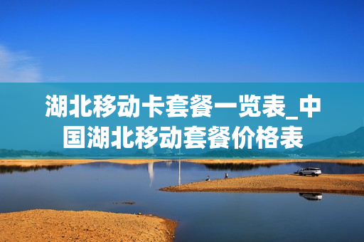 湖北移动卡套餐一览表_中国湖北移动套餐价格表