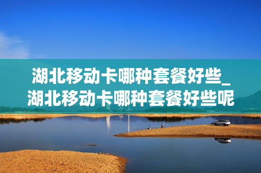 湖北移动卡哪种套餐好些_湖北移动卡哪种套餐好些呢