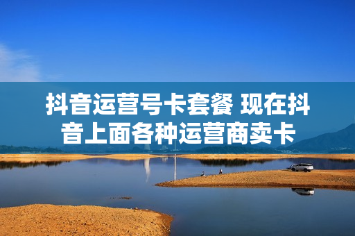 抖音运营号卡套餐 现在抖音上面各种运营商卖卡