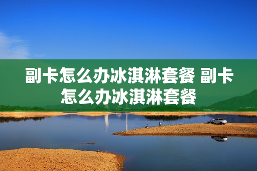 副卡怎么办冰淇淋套餐 副卡怎么办冰淇淋套餐