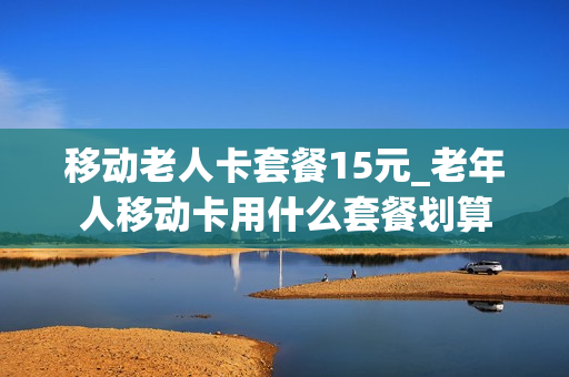 移动老人卡套餐15元_老年人移动卡用什么套餐划算