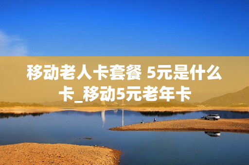 移动老人卡套餐 5元是什么卡_移动5元老年卡