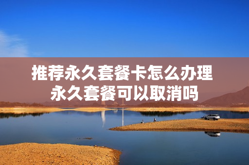 推荐永久套餐卡怎么办理 永久套餐可以取消吗