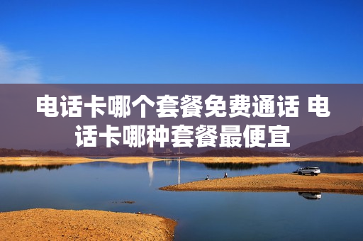 电话卡哪个套餐免费通话 电话卡哪种套餐最便宜