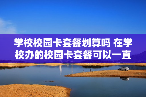 学校校园卡套餐划算吗 在学校办的校园卡套餐可以一直使用吗