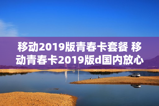 移动2019版青春卡套餐 移动青春卡2019版d国内放心用