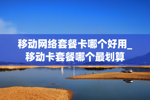 移动网络套餐卡哪个好用_移动卡套餐哪个最划算