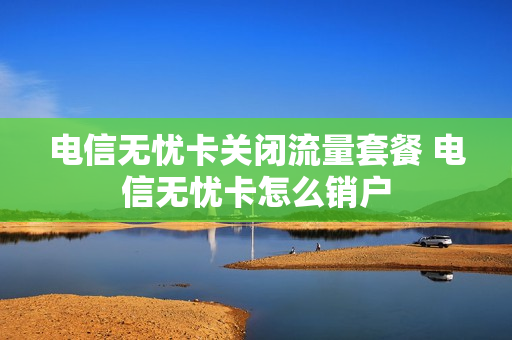 电信无忧卡关闭流量套餐 电信无忧卡怎么销户