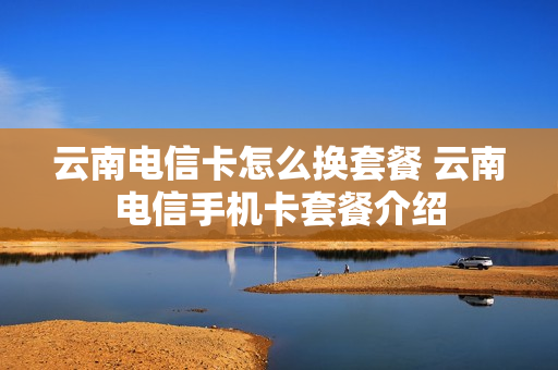 云南电信卡怎么换套餐 云南电信手机卡套餐介绍