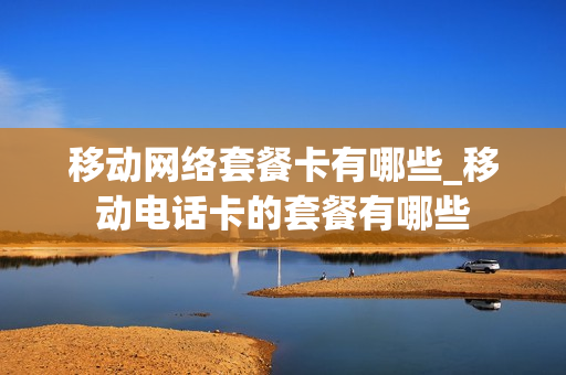 移动网络套餐卡有哪些_移动电话卡的套餐有哪些