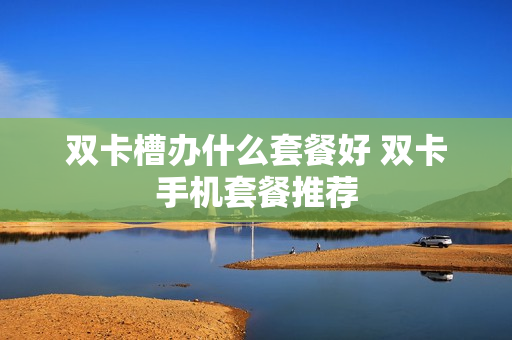 双卡槽办什么套餐好 双卡手机套餐推荐