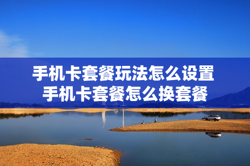 手机卡套餐玩法怎么设置 手机卡套餐怎么换套餐