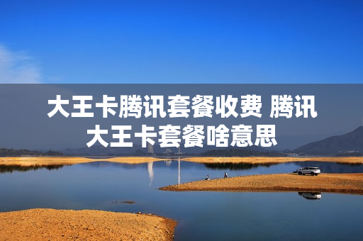 大王卡腾讯套餐收费 腾讯大王卡套餐啥意思