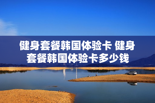 健身套餐韩国体验卡 健身套餐韩国体验卡多少钱