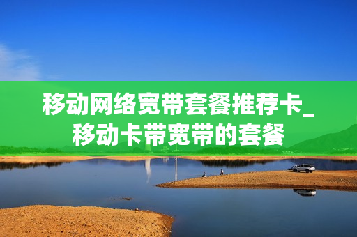 移动网络宽带套餐推荐卡_移动卡带宽带的套餐