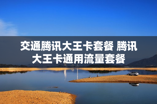 交通腾讯大王卡套餐 腾讯大王卡通用流量套餐