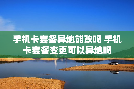 手机卡套餐异地能改吗 手机卡套餐变更可以异地吗