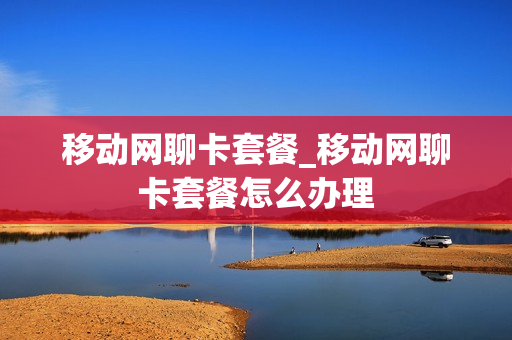 移动网聊卡套餐_移动网聊卡套餐怎么办理