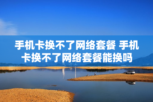 手机卡换不了网络套餐 手机卡换不了网络套餐能换吗