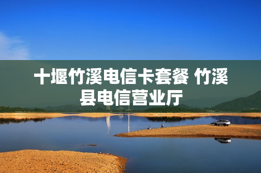 十堰竹溪电信卡套餐 竹溪县电信营业厅
