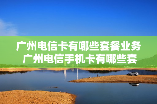 广州电信卡有哪些套餐业务 广州电信手机卡有哪些套餐
