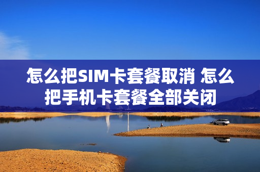 怎么把SIM卡套餐取消 怎么把手机卡套餐全部关闭
