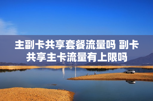 主副卡共享套餐流量吗 副卡共享主卡流量有上限吗
