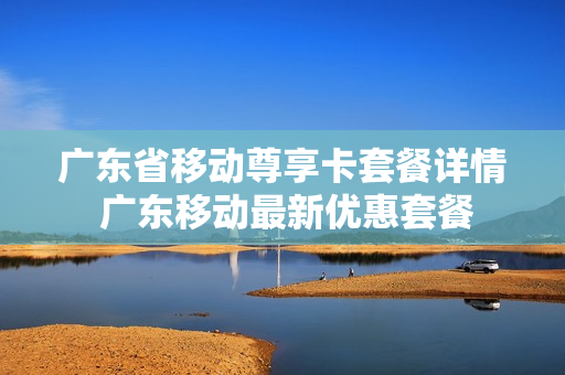 广东省移动尊享卡套餐详情 广东移动最新优惠套餐