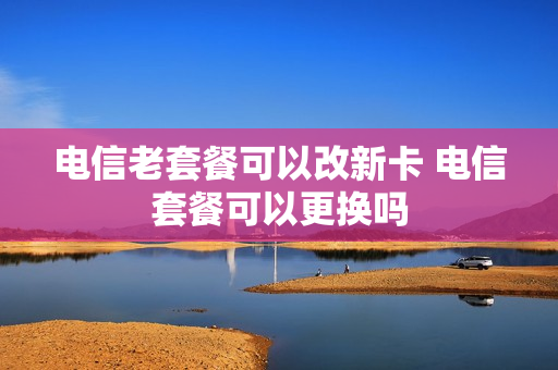 电信老套餐可以改新卡 电信套餐可以更换吗
