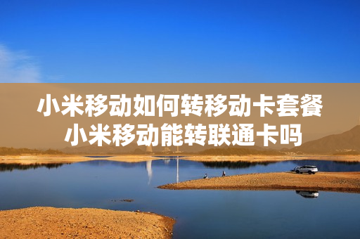 小米移动如何转移动卡套餐 小米移动能转联通卡吗