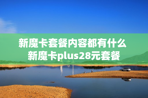 新魔卡套餐内容都有什么 新魔卡plus28元套餐