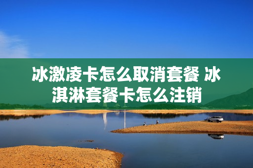 冰激凌卡怎么取消套餐 冰淇淋套餐卡怎么注销