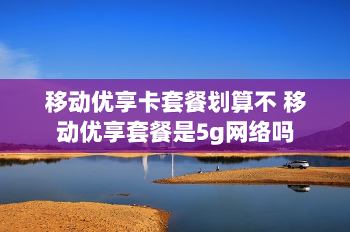 移动优享卡套餐划算不 移动优享套餐是5g网络吗
