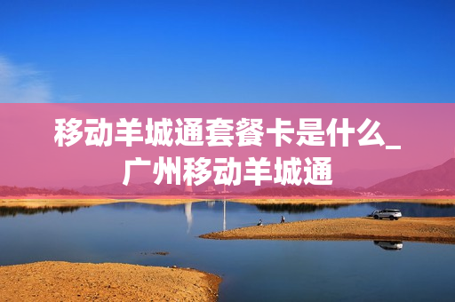 移动羊城通套餐卡是什么_广州移动羊城通