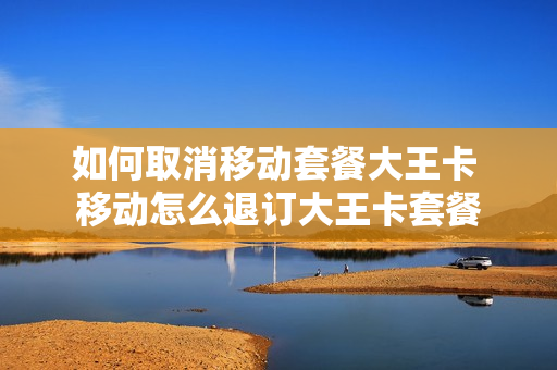 如何取消移动套餐大王卡 移动怎么退订大王卡套餐