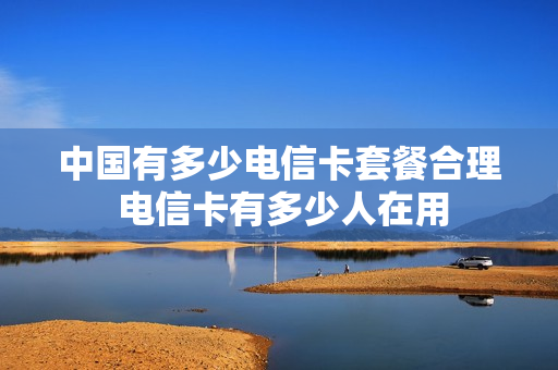 中国有多少电信卡套餐合理 电信卡有多少人在用