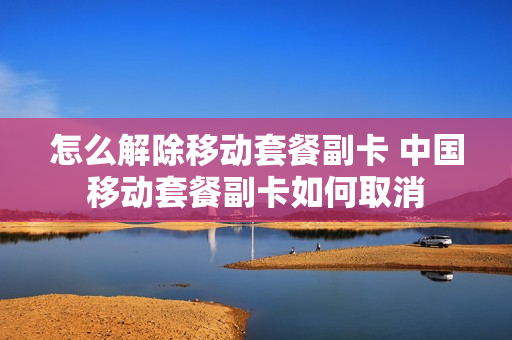 怎么解除移动套餐副卡 中国移动套餐副卡如何取消