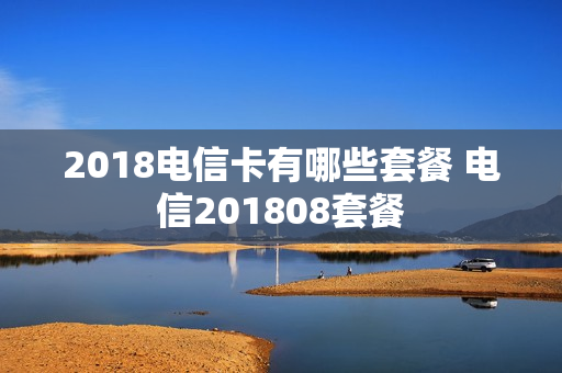 2018电信卡有哪些套餐 电信201808套餐